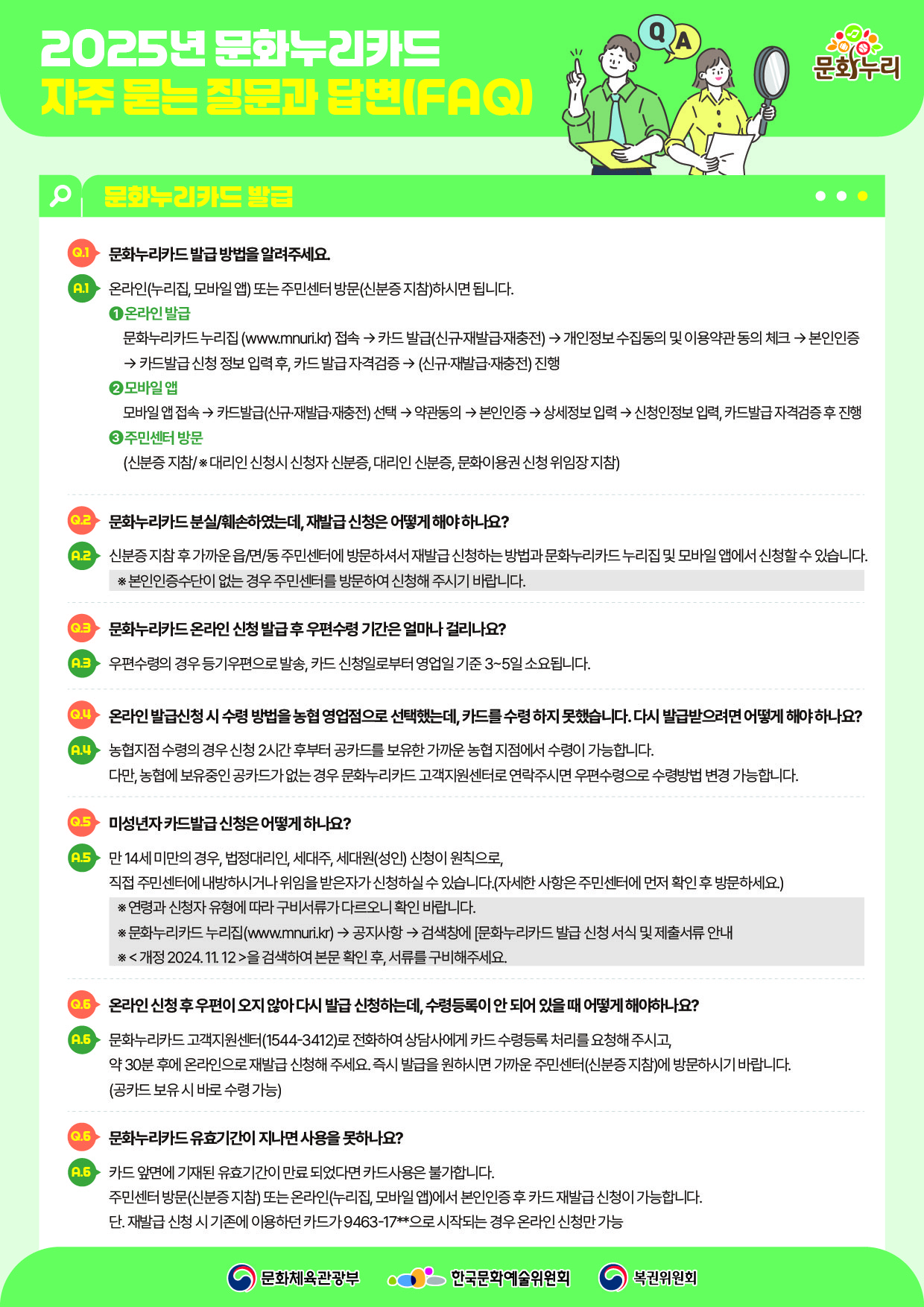 2025년 문화누리카드  자주 묻는 질문과 답변(FAQ)  문화누리카드 발급   Q.1 문화누리카드발급방법을알려주세요.  A.1 온라인(누리집,모바일앱)또는주민센터방문(신분증지참)하시면됩니다.  ？？1온라인발급 문화누리카드누리집(www.mnuri.kr)접속→카드발급(신규·재발급·재충전)→개인정보수집동의및이용약관동의체크→본인인증  →카드발급신청정보입력후,카드발급자격검증→(신규·재발급·재충전)진행  ②2모바일앱 모바일앱접속→카드발급(신규·재발급·재충전)선택→약관동의→본인인증→상세정보입력→신청인정보입력,카드발급자격검증후진행  ？3주민센터방문 (신분증지참/※대리인신청시신청자신분증,대리인신분증,문화이용권신청위임장지참)   Q.2 문화누리카드분실/훼손하였는데,재발급신청은어떻게해야하나요?  A.2 신분증지참후 가까운읍/면/동주민센터에방문하셔서재발급신청하는방법과문화누리카드누리집및모바일앱에서신청할수있습니다. ※본인인증수단이없는경우주민센터를방문하여신청해주시기바랍니다.   Q.3 문화누리카드온라인신청발급후우편수령기간은얼마나걸리나요?  A.3 우편수령의경우등기우편으로발송,카드신청일로부터영업일기준3~5일소요됩니다.   Q.4온라인발급신청시수령방법을농협영업점으로선택했는데,카드를수령하지못했습니다.다시발급받으려면어떻게해야하나요?  A.4 농협지점수령의경우신청2시간후부터공카드를보유한가까운농협지점에서수령이가능합니다. 다만,농협에보유중인공카드가없는경우문화누리카드고객지원센터로연락주시면우편수령으로수령방법변경가능합니다.   Q.5미성년자카드발급신청은어떻게하나요?  A.5 만14세미만의경우,법정대리인,세대주,세대원(성인)신청이원칙으로, 직접주민센터에내방하시거나위임을받은자가신청하실수있습니다.(자세한사항은주민센터에먼저확인후방문하세요.)  ※연령과신청자유형에따라구비서류가다르오니확인바랍니다. ※문화누리카드누리집(www.mnuri.kr)→공지사항→검색창에[문화누리카드발급신청서식및제출서류안내 ※<개정2024.11.12>을검색하여본문확인후,서류를구비해주세요.   Q.6 온라인신청후우편이오지않아다시발급신청하는데,수령등록이안되어있을때어떻게해야하나요?  A.6 문화누리카드고객지원센터(1544-3412)로전화하여상담사에게카드수령등록처리를요청해주시고, 약30분후에온라인으로재발급신청해주세요.즉시발급을원하시면가까운주민센터(신분증지참)에방문하시기바랍니다. (공카드보유시바로수령가능)   Q.6문화누리카드유효기간이지나면사용을못하나요?  A.6 카드앞면에기재된유효기간이만료되었다면카드사용은불가합니다. 주민센터방문(신분증지참)또는온라인(누리집,모바일앱)에서본인인증후카드재발급신청이가능합니다. 단.재발급신청시기존에이용하던카드가9463-17*으로시작되는경우온라인신청만가능